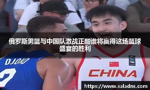 俄罗斯男篮与中国队激战正酣谁将赢得这场篮球盛宴的胜利