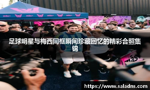 足球明星与梅西同框瞬间珍藏回忆的精彩合照集锦